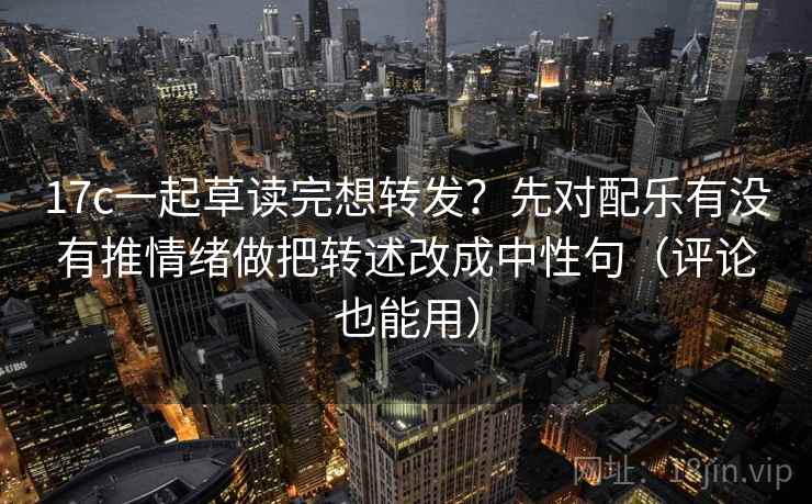 17c一起草读完想转发？先对配乐有没有推情绪做把转述改成中性句（评论也能用）