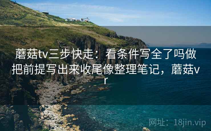 蘑菇tv三步快走：看条件写全了吗做把前提写出来收尾像整理笔记，蘑菇vr