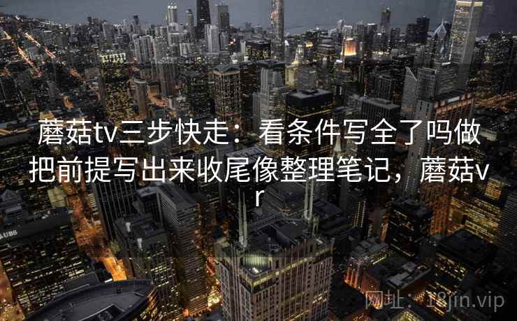 蘑菇tv三步快走：看条件写全了吗做把前提写出来收尾像整理笔记，蘑菇vr