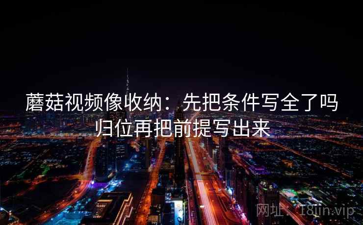 蘑菇视频像收纳：先把条件写全了吗归位再把前提写出来