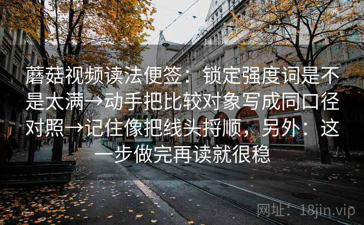 蘑菇视频读法便签：锁定强度词是不是太满→动手把比较对象写成同口径对照→记住像把线头捋顺，另外：这一步做完再读就很稳