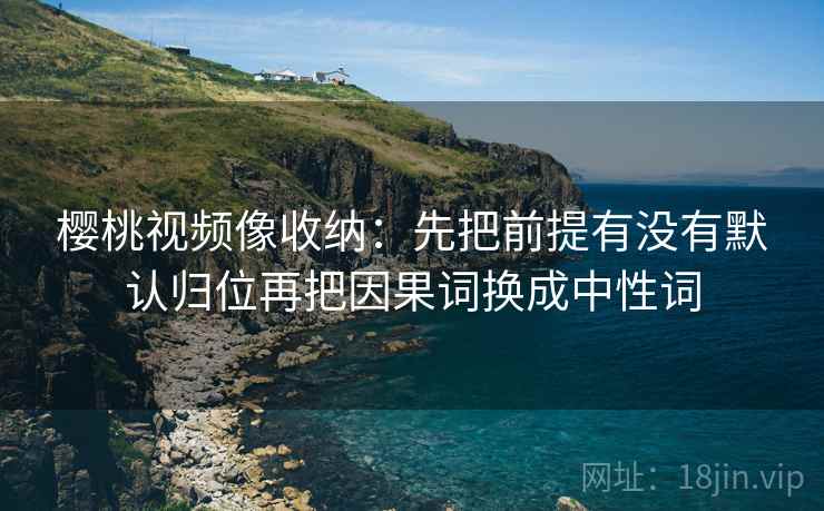樱桃视频像收纳：先把前提有没有默认归位再把因果词换成中性词