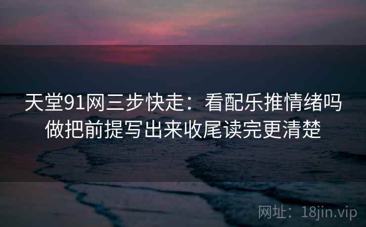 天堂91网三步快走：看配乐推情绪吗做把前提写出来收尾读完更清楚