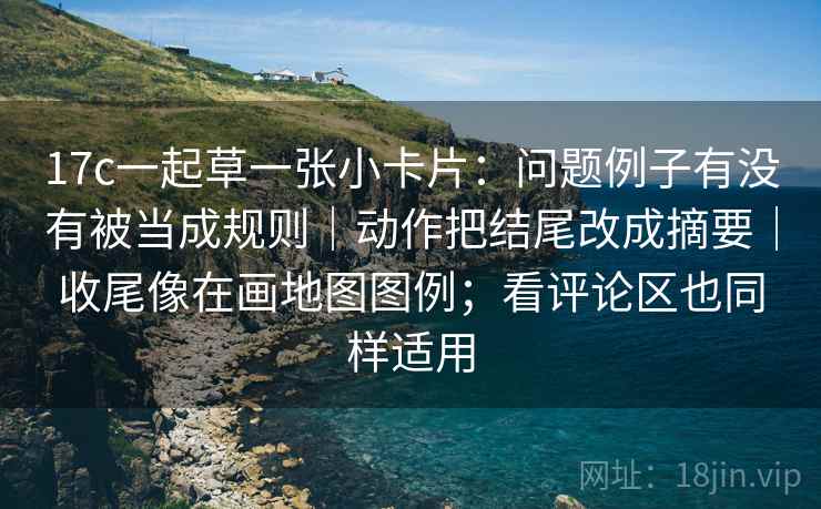 17c一起草一张小卡片：问题例子有没有被当成规则｜动作把结尾改成摘要｜收尾像在画地图图例；看评论区也同样适用
