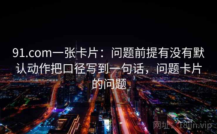 91.com一张卡片：问题前提有没有默认动作把口径写到一句话，问题卡片的问题