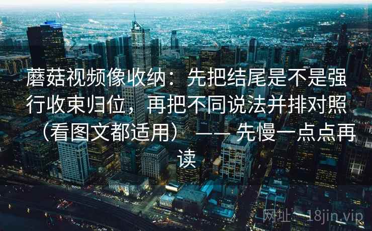 蘑菇视频像收纳：先把结尾是不是强行收束归位，再把不同说法并排对照（看图文都适用） —— 先慢一点点再读