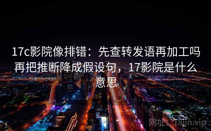 17c影院像排错：先查转发语再加工吗再把推断降成假设句，17影院是什么意思