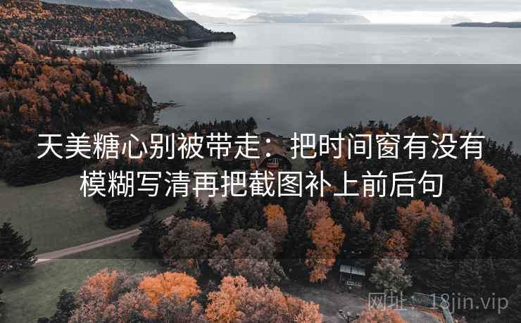 天美糖心别被带走：把时间窗有没有模糊写清再把截图补上前后句