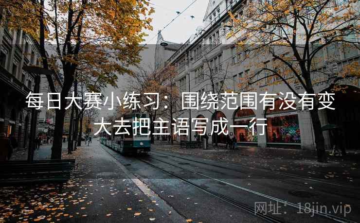 每日大赛小练习:围绕范围有没有变大去把主语写成一行 每日大赛小练习:围绕范围有没有变大去把主语写成一行
