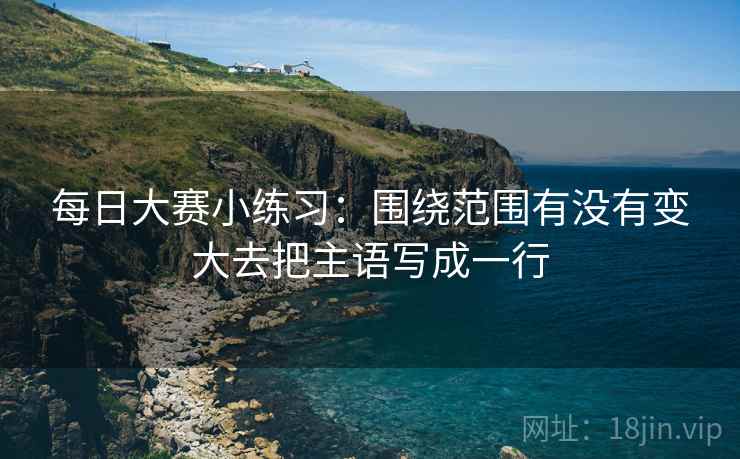 每日大赛小练习:围绕范围有没有变大去把主语写成一行 每日大赛小练习:围绕范围有没有变大去把主语写成一行