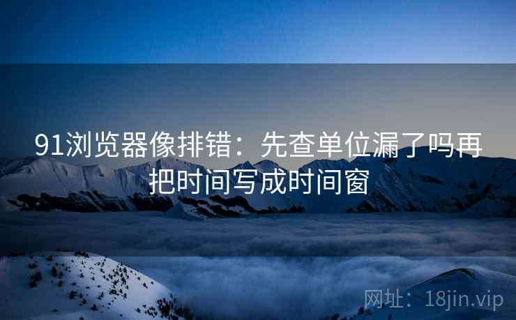 91浏览器像排错:先查单位漏了吗再把时间写成时间窗 91浏览器像排错:先查单位漏了吗再把时间写成时间窗