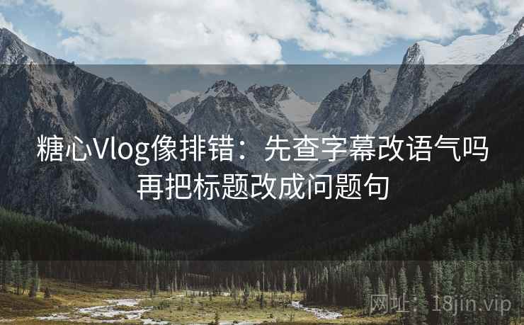 糖心Vlog像排错:先查字幕改语气吗再把标题改成问题句 糖心Vlog像排错:先查字幕改语气吗再把标题改成问题句