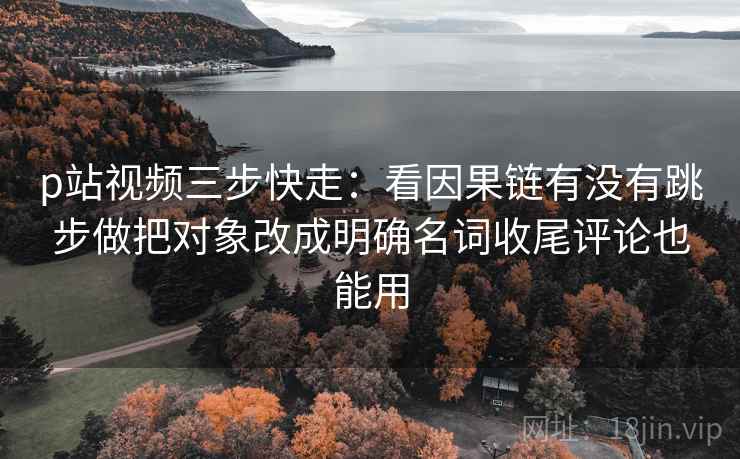 p站视频三步快走：看因果链有没有跳步做把对象改成明确名词收尾评论也能用