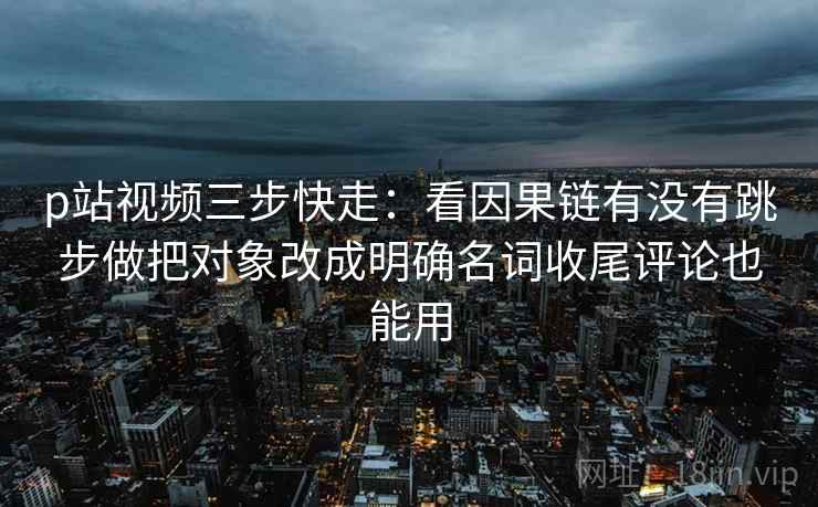 p站视频三步快走：看因果链有没有跳步做把对象改成明确名词收尾评论也能用