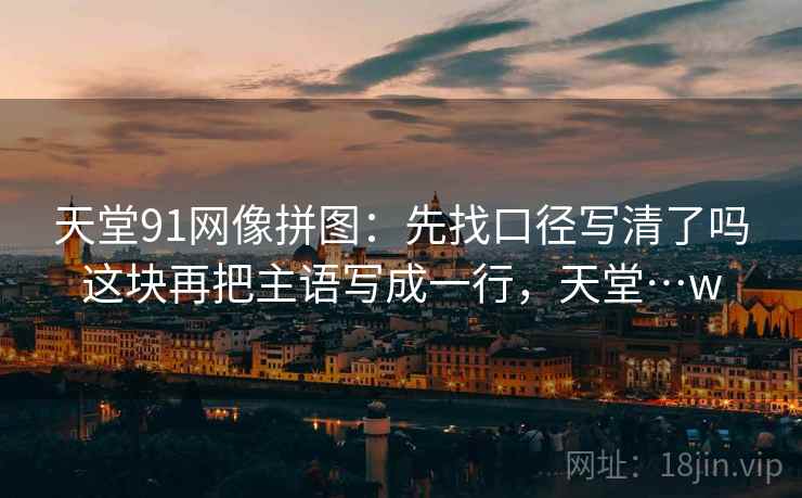 天堂91网像拼图:先找口径写清了吗这块再把主语写成一行,天堂…w 天堂91网像拼图:先找口径写清了吗这块再把主语写成一行,天堂…w