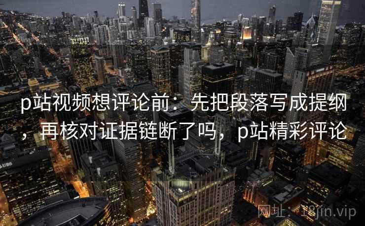 p站视频想评论前：先把段落写成提纲，再核对证据链断了吗，p站精彩评论