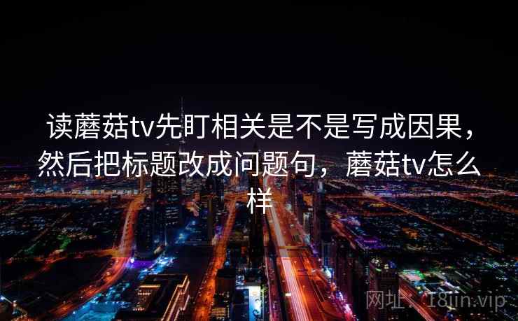 读蘑菇tv先盯相关是不是写成因果，然后把标题改成问题句，蘑菇tv怎么样