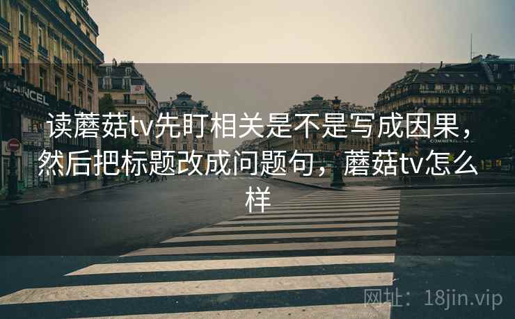 读蘑菇tv先盯相关是不是写成因果，然后把标题改成问题句，蘑菇tv怎么样
