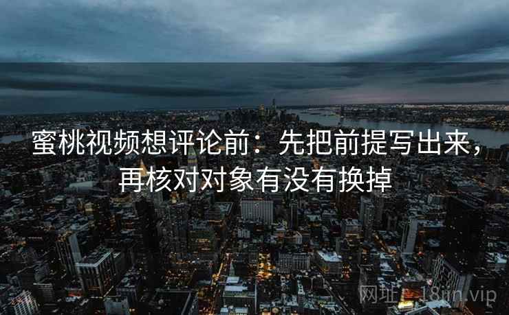 蜜桃视频想评论前：先把前提写出来，再核对对象有没有换掉