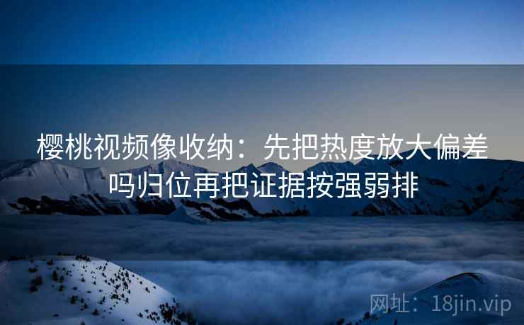 樱桃视频像收纳:先把热度放大偏差吗归位再把证据按强弱排 樱桃视频像收纳:先把热度放大偏差吗归位再把证据按强弱排