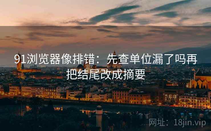 91浏览器像排错：先查单位漏了吗再把结尾改成摘要