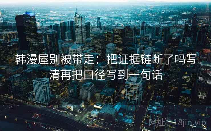 韩漫屋别被带走:把证据链断了吗写清再把口径写到一句话 韩漫屋别被带走:把证据链断了吗写清再把口径写到一句话