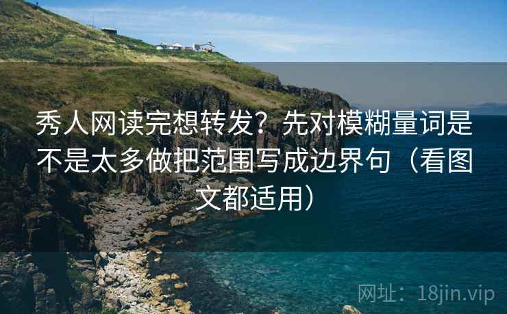 秀人网读完想转发？先对模糊量词是不是太多做把范围写成边界句（看图文都适用）