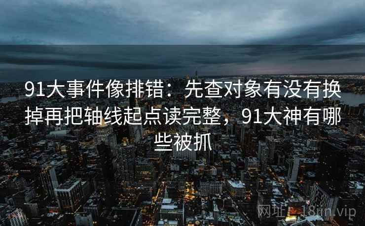91大事件像排错：先查对象有没有换掉再把轴线起点读完整，91大神有哪些被抓