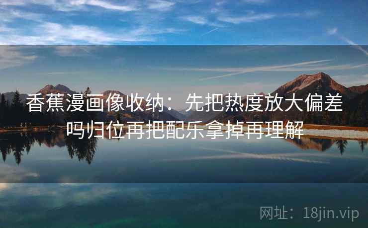 香蕉漫画像收纳:先把热度放大偏差吗归位再把配乐拿掉再理解 香蕉漫画像收纳:先把热度放大偏差吗归位再把配乐拿掉再理解
