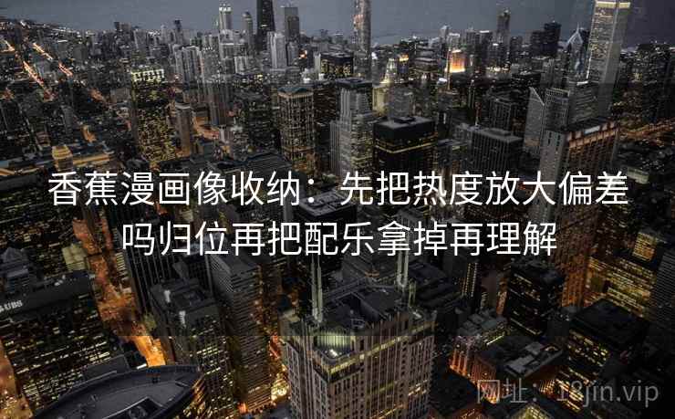 香蕉漫画像收纳:先把热度放大偏差吗归位再把配乐拿掉再理解 香蕉漫画像收纳:先把热度放大偏差吗归位再把配乐拿掉再理解