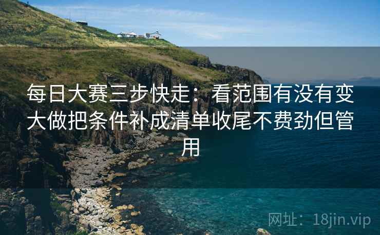 每日大赛三步快走:看范围有没有变大做把条件补成清单收尾不费劲但管用 每日大赛三步快走:看范围有没有变大做把条件补成清单收尾不费劲但管用