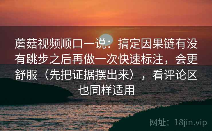 蘑菇视频顺口一说：搞定因果链有没有跳步之后再做一次快速标注，会更舒服（先把证据摆出来），看评论区也同样适用