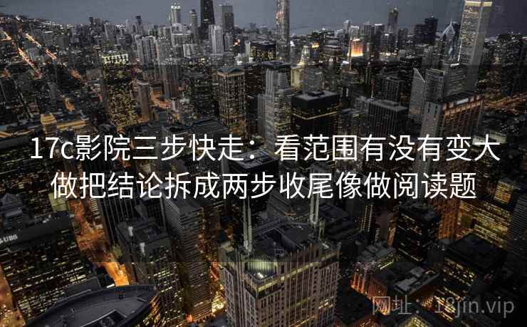 17c影院三步快走:看范围有没有变大做把结论拆成两步收尾像做阅读题 17c影院三步快走:看范围有没有变大做把结论拆成两步收尾像做阅读题