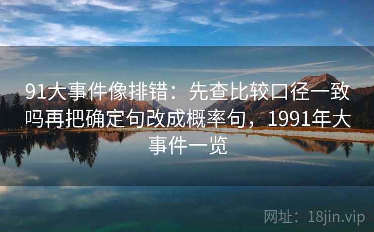 91大事件像排错:先查比较口径一致吗再把确定句改成概率句,1991年大事件一览 91大事件像排错:先查比较口径一致吗再把确定句改成概率句,1991年大事件一览