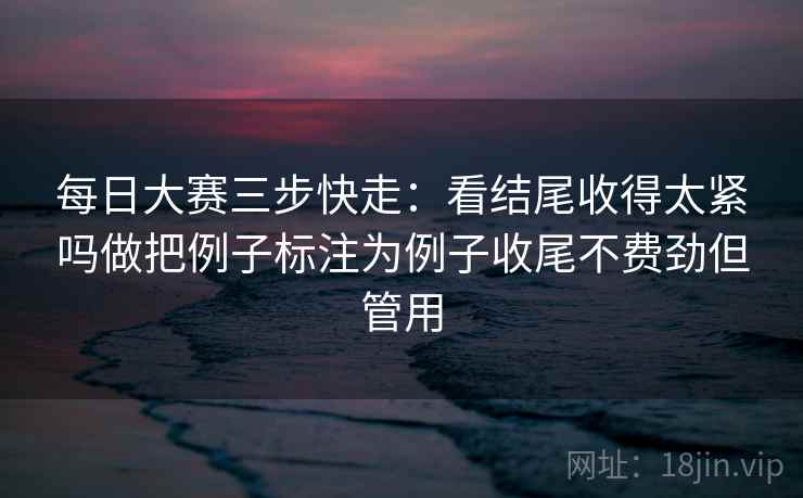 每日大赛三步快走:看结尾收得太紧吗做把例子标注为例子收尾不费劲但管用 每日大赛三步快走:看结尾收得太紧吗做把例子标注为例子收尾不费劲但管用