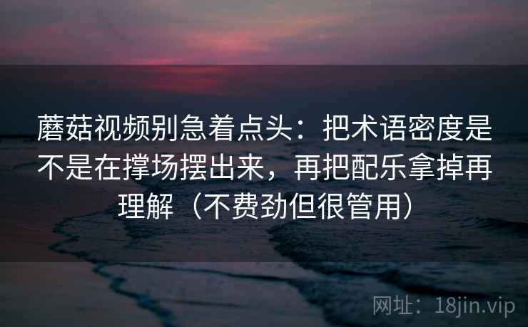 蘑菇视频别急着点头：把术语密度是不是在撑场摆出来，再把配乐拿掉再理解（不费劲但很管用）
