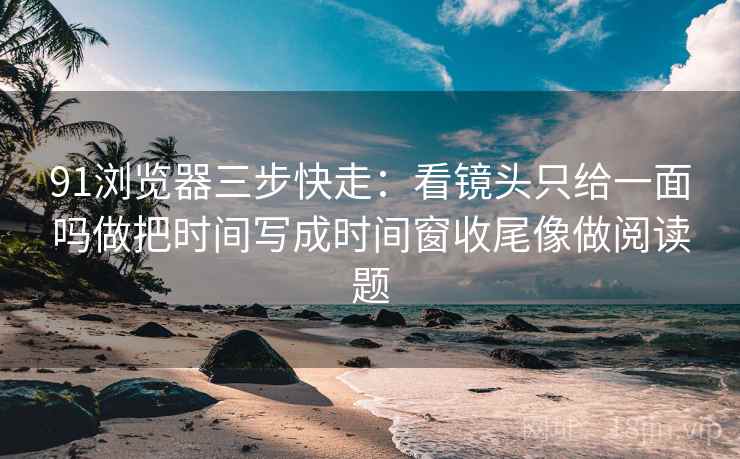 91浏览器三步快走：看镜头只给一面吗做把时间写成时间窗收尾像做阅读题