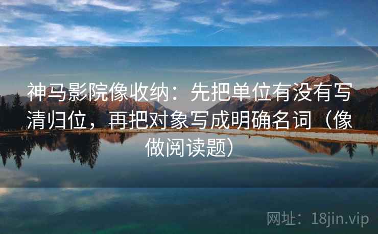 神马影院像收纳:先把单位有没有写清归位,再把对象写成明确名词(像做阅读题) 神马影院像收纳:先把单位有没有写清归位,再把对象写成明确名词(像做阅读题)