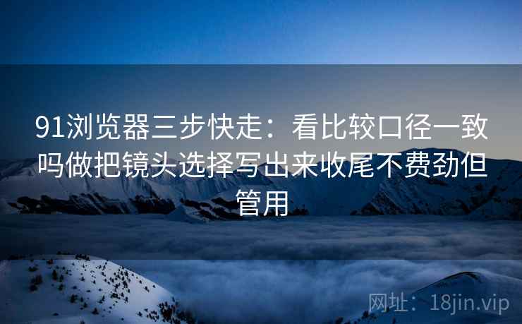 91浏览器三步快走:看比较口径一致吗做把镜头选择写出来收尾不费劲但管用 91浏览器三步快走:看比较口径一致吗做把镜头选择写出来收尾不费劲但管用
