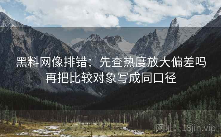 黑料网像排错：先查热度放大偏差吗再把比较对象写成同口径