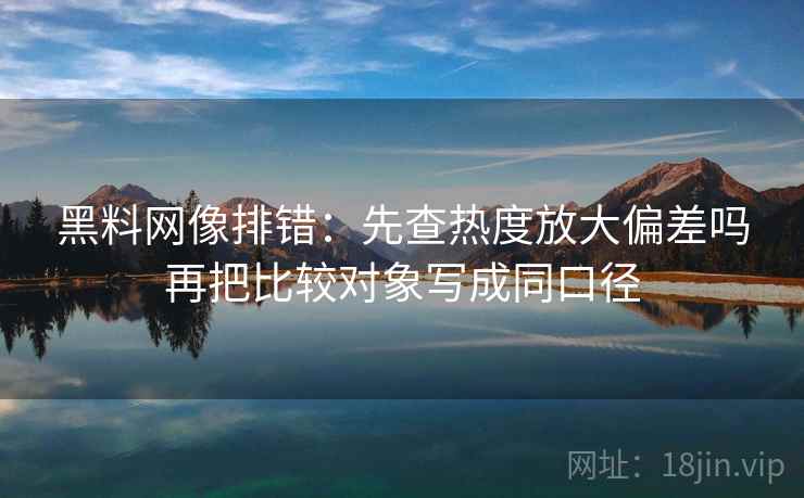 黑料网像排错:先查热度放大偏差吗再把比较对象写成同口径 黑料网像排错:先查热度放大偏差吗再把比较对象写成同口径