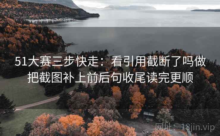 51大赛三步快走：看引用截断了吗做把截图补上前后句收尾读完更顺