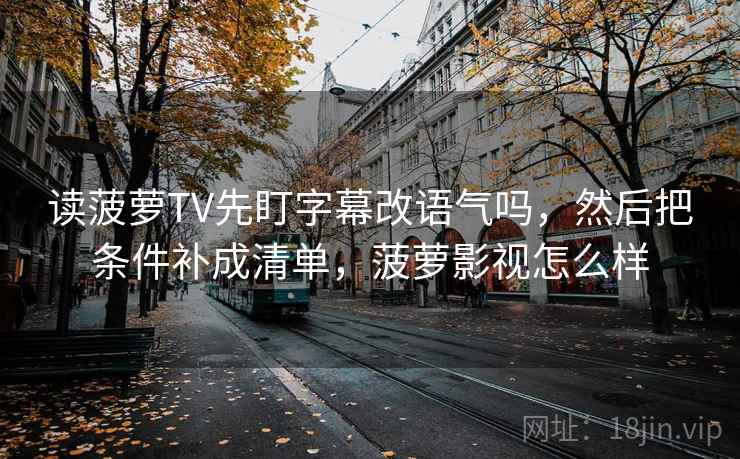 读菠萝TV先盯字幕改语气吗,然后把条件补成清单,菠萝影视怎么样 读菠萝TV先盯字幕改语气吗,然后把条件补成清单,菠萝影视怎么样