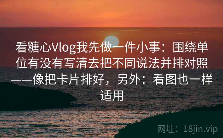 看糖心Vlog我先做一件小事:围绕单位有没有写清去把不同说法并排对照——像把卡片排好,另外:看图也一样适用 看糖心Vlog我先做一件小事:围绕单位有没有写清去把不同说法并排对照——像把卡片排好,另外:看图也一样适用