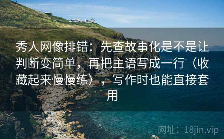 秀人网像排错：先查故事化是不是让判断变简单，再把主语写成一行（收藏起来慢慢练），写作时也能直接套用